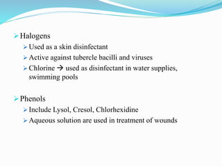 Halogens
 Used as a skin disinfectant
 Active against tubercle bacilli and viruses
 Chlorine  used as disinfectant in water supplies,
swimming pools
Phenols
 Include Lysol, Cresol, Chlorhexidine
 Aqueous solution are used in treatment of wounds
 