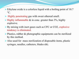  Ethylene oxide is a colorless liquid with a boiling point of 10.7
°C.
 Highly penetrating gas with sweet ethereal smell.
 Highly inflammable & in conc. greater than 3%, highly
explosive.
 By mixing with inert gases such as CFC or CO2, explosive
tendency is eliminated.
 Plastics, rubber & photographic equipments can be sterilized
by this method.
 Also used for mass sterilization of disposable items, plastic
syringes, needles, catheters, blades etc.
 