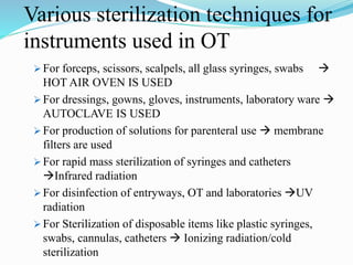 Various sterilization techniques for
instruments used in OT
 For forceps, scissors, scalpels, all glass syringes, swabs 
HOT AIR OVEN IS USED
 For dressings, gowns, gloves, instruments, laboratory ware 
AUTOCLAVE IS USED
 For production of solutions for parenteral use  membrane
filters are used
 For rapid mass sterilization of syringes and catheters
Infrared radiation
 For disinfection of entryways, OT and laboratories UV
radiation
 For Sterilization of disposable items like plastic syringes,
swabs, cannulas, catheters  Ionizing radiation/cold
sterilization
 