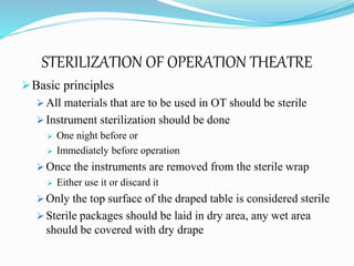 STERILIZATION OF OPERATION THEATRE
Basic principles
 All materials that are to be used in OT should be sterile
 Instrument sterilization should be done
 One night before or
 Immediately before operation
 Once the instruments are removed from the sterile wrap
 Either use it or discard it
 Only the top surface of the draped table is considered sterile
 Sterile packages should be laid in dry area, any wet area
should be covered with dry drape
 