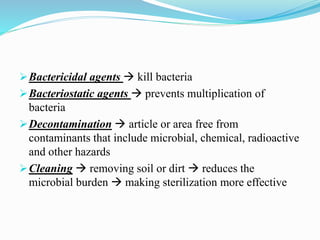 Bactericidal agents  kill bacteria
Bacteriostatic agents  prevents multiplication of
bacteria
Decontamination  article or area free from
contaminants that include microbial, chemical, radioactive
and other hazards
Cleaning  removing soil or dirt  reduces the
microbial burden  making sterilization more effective
 