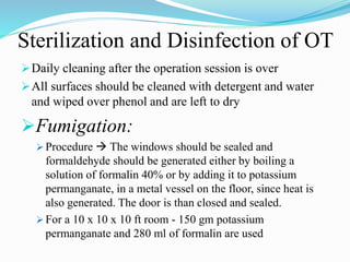 Sterilization and Disinfection of OT
Daily cleaning after the operation session is over
All surfaces should be cleaned with detergent and water
and wiped over phenol and are left to dry
Fumigation:
 Procedure  The windows should be sealed and
formaldehyde should be generated either by boiling a
solution of formalin 40% or by adding it to potassium
permanganate, in a metal vessel on the floor, since heat is
also generated. The door is than closed and sealed.
 For a 10 x 10 x 10 ft room - 150 gm potassium
permanganate and 280 ml of formalin are used
 