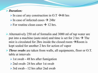  Duration:
 In case of any construction in O.T 48 hrs
 In case of infected cases  24hr
 For routine clean cases  12 hrs.
 Alternatively 250 ml of formalin and 3000 ml of tap water are
put into a machine (auto mist) and time is set for 2 hrs  The
mist is circulated for 2hrs inside the closed room Room is
kept sealed for another 2 hrs for action of vapor
 Three swabs are taken from walls, all equipments, floor or O.T.
table at intervals
 1st swab - 48 hrs after fumigation
 2nd swab- 24 hrs after 1st swab
 3rd swab - 12 hrs after 2nd swab
 