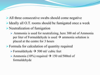 All three consecutive swabs should come negative
Ideally all O.T. rooms should be fumigated once a week
Neutralization of fumigation
 Ammonia is used for neutralizing, here 300 ml of Ammonia
per liter of Formaldehyde is used  ammonia solution is
placed at the centre for 3 hours
Formula for calculation of quantity required
 Formaldehyde  500 ml/ cubic feet
 Ammonia (10%) required  150 ml/500ml of
formaldehyde
 