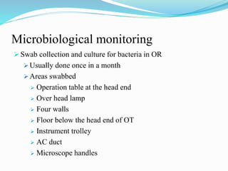 Microbiological monitoring
 Swab collection and culture for bacteria in OR
 Usually done once in a month
 Areas swabbed
 Operation table at the head end
 Over head lamp
 Four walls
 Floor below the head end of OT
 Instrument trolley
 AC duct
 Microscope handles
 