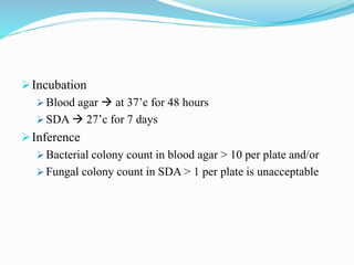 Incubation
 Blood agar  at 37’c for 48 hours
 SDA  27’c for 7 days
Inference
 Bacterial colony count in blood agar > 10 per plate and/or
 Fungal colony count in SDA > 1 per plate is unacceptable
 