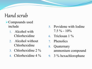 Hand scrub
Compounds used
include
1. Alcohol with
Chlorhexidine
2. Alcohol without
Chlorhexidine
3. Chlorhexidine 2 %
4. Chlorhexidine 4 %
5. Povidone with Iodine
7.5 % - 10%
6. Triclosan 1 %
7. Phenolics
8. Quaternary
ammonium compound
9. 3 % hexachlorophane
 