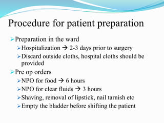 Procedure for patient preparation
Preparation in the ward
Hospitalization  2-3 days prior to surgery
Discard outside cloths, hospital cloths should be
provided
Pre op orders
NPO for food  6 hours
NPO for clear fluids  3 hours
Shaving, removal of lipstick, nail tarnish etc
Empty the bladder before shifting the patient
 