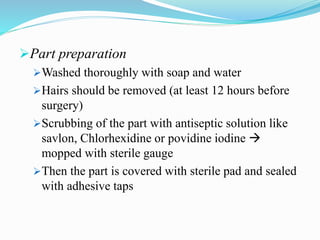 Part preparation
Washed thoroughly with soap and water
Hairs should be removed (at least 12 hours before
surgery)
Scrubbing of the part with antiseptic solution like
savlon, Chlorhexidine or povidine iodine 
mopped with sterile gauge
Then the part is covered with sterile pad and sealed
with adhesive taps
 