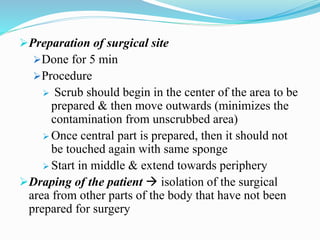 Preparation of surgical site
Done for 5 min
Procedure
 Scrub should begin in the center of the area to be
prepared & then move outwards (minimizes the
contamination from unscrubbed area)
 Once central part is prepared, then it should not
be touched again with same sponge
 Start in middle & extend towards periphery
Draping of the patient  isolation of the surgical
area from other parts of the body that have not been
prepared for surgery
 