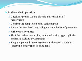 At the end of operation
 Check for proper wound closure and cessation of
hemorrhage
 Confirm the completion of all surgical plan
 Report the anesthetist regarding the completion of procedure
 Write operative notes
 Shift the patient on a trolley equipped with oxygen cylinder
and mask assisted by 2 persons
 Keep the patient in recovery room and recovery position
(under the observation of anesthetist)
 