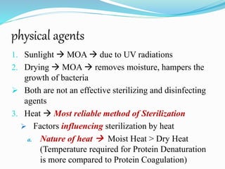 physical agents
1. Sunlight  MOA  due to UV radiations
2. Drying  MOA  removes moisture, hampers the
growth of bacteria
 Both are not an effective sterilizing and disinfecting
agents
3. Heat  Most reliable method of Sterilization
 Factors influencing sterilization by heat
a. Nature of heat  Moist Heat > Dry Heat
(Temperature required for Protein Denaturation
is more compared to Protein Coagulation)
 
