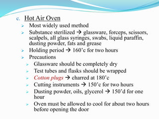 c. Hot Air Oven
 Most widely used method
 Substance sterilized  glassware, forceps, scissors,
scalpels, all glass syringes, swabs, liquid paraffin,
dusting powder, fats and grease
 Holding period  160’c for two hours
 Precautions
 Glassware should be completely dry
 Test tubes and flasks should be wrapped
 Cotton plugs  charred at 180’c
 Cutting instruments  150’c for two hours
 Dusting powder, oils, glycerol  150’d for one
hour
 Oven must be allowed to cool for about two hours
before opening the door
 
