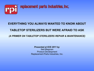 EVERYTHING YOU ALWAYS WANTED TO KNOW ABOUT  TABLETOP STERILIZERS BUT WERE AFRAID TO ASK (A PRIMER ON TABLETOP STERILIZERS REPAIR & MAINTENANCE) Presented at ICIS 2011 by  Neil Blagman Product Development Replacement Parts Industries, Inc. 