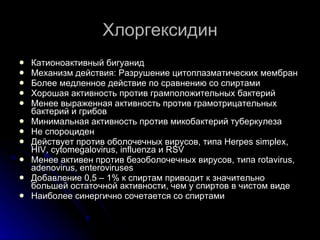 Хлоргексидин Катионоактивный бигуанид Механизм действия:  Разрушение цитоплазматических мембран Более медленное действие по сравнению со спиртами Хорошая активность против грамположительных бактерий Менее выраженная активность против грамотрицательных бактерий и грибов Минимальная активность против микобактерий туберкулеза Не спороциден Действует против оболочечных вирусов, типа  Herpes simplex, HIV, cytomegalovirus, influenza  и  RSV Менее активен против безоболочечных вирусов, типа  rotavirus, adenovirus, enteroviruses Добавление 0,5 – 1% к спиртам приводит к значительно большей остаточной активности, чем у спиртов в чистом виде Наиболее синергично сочетается со спиртами 