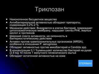Триклозан Неионогенное бесцветное вещество Антибактериальной активностью обладают препараты, содержащие 0,2%-2 % Механизм действия:  Внедряется в клетки бактерий, повреждает цитоплазматическую мембрану, нарушает синтез РНК, жирных кислот и протеинов Широкий спектр активности, но склонность в бактериостатическому действию  Активен против грамположительных организмов ( MRSA),  особенно в отношении  P. aeruginosa. Обладает активностью против микобактерий и  Candida spp. В концентрации 0,1 %уменьшает количество бактерий на руках (2.8  log 10  после 1 минутного гигиенического мытья Обладает остаточной активностью на коже STERIMAX STERIMAX 