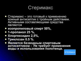 Стеримакс Стеримакс – это готовый к применению кожный антисептик с тройным действием. Активными составляющими средства являются  изопропиловый спирт 50%,   1-пропанол 25 %,  Хлоргексидин 2,5%,  Триклозан 0.5 %.  Является безводным спиртовым антисептиком -  Не требует применения воды и использования полотенца.   STERIMAX STERIMAX 