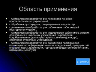 Область применения - гигиеническая обработка рук персонала лечебно-профилактических учреждений, - обработка рук хирургов, операционных мед.сестер,  - гигиеническая обработка рук работников лабораторий (бактериологических), - гигиеническая обработка рук медицинских работников детских дошкольных и школьных учреждений, учреждений соцобеспечения (дома престарелых, инвалидов и др.), санаторно-курортных учреждений, - гигиеническая обработка рук работников парфюмерно-косметических и фармацевтических предприятий, предприятий пищевой промышленности, торговли и общественного питания, коммунальных служб STERIMAX STERIMAX 