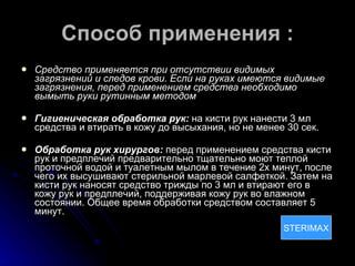 Способ применения : Средство применяется при отсутствии видимых загрязнений и следов крови. Если на руках имеются видимые загрязнения, перед применением средства необходимо вымыть руки рутинным методом Гигиеническая обработка рук:  на кисти рук нанести 3 мл средства и втирать в кожу до высыхания, но не менее 30 сек. Обработка рук хирургов:  перед применением средства кисти рук и предплечий предварительно тщательно моют теплой проточной водой и туалетным мылом в течение 2х минут, после чего их высушивают стерильной марлевой салфеткой. Затем на кисти рук наносят средство трижды по 3 мл и втирают его в кожу рук и предплечий, поддерживая кожу рук во влажном состоянии. Общее время обработки средством составляет 5 минут. STERIMAX STERIMAX 