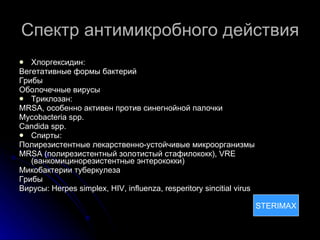 Спектр антимикробного действия Хлоргексидин: Вегетативные формы бактерий Грибы Оболочечные вирусы Триклозан: MRSA , особенно активен против синегнойной палочки Mycobacteria spp. Candida spp. Спирты: Полирезистентные лекарственно-устойчивые микроорганизмы MRSA  (полирезистентный золотистый стафилококк) , VRE  (ванкомицинорезистентные энтерококки) Микобактерии туберкулеза Грибы Вирусы: Herpes simplex, HIV, influenza, resperitory sincitial virus STERIMAX STERIMAX 