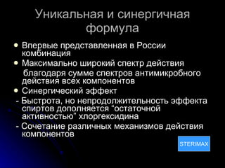 Уникальная и синергичная формула Впервые представленная в России комбинация Максимально широкий спектр действия б лагодаря сумме спектров антимикробного действия всех компонентов Синергический эффект - Быстрота, но непродолжительность эффекта спиртов дополняется “остаточной активностью” хлоргексидина - Сочетание различных механизмов действия компонентов STERIMAX STERIMAX 