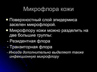 Микрофлора кожи Поверхностный слой эпидермиса заселен микрофлорой.  Микрофлору кожи можно разделить на две большие группы: - Резидентная флора  - Транзиторная флора -  Иногда дополнительно выделяют также инфекционную микрофлору 