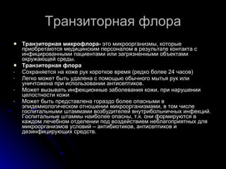 Транзиторная флора Транзиторная микрофлора-  это микроорганизмы, которые приобретаются медицинским персоналом в результате контакта с инфицированными пациентами или загрязненными объектами окружающей среды. Транзиторная флора Сохраняется на коже рук короткое время (редко более 24 часов) Легко может быть удалена с помощью обычного мытья рук или уничтожена при использовании антисептиков. Может вызывать инфекционные заболевания кожи, при нарушении целостности кожи Может быть представлена гораздо более опасными в эпидемиологическом отношении микроорганизмами, в том числе госпитальными штаммами возбудителей внутрибольничных инфекций. Госпитальные штаммы наиболее опасны, т.к. они формируются в каждом лечебном отделении под воздействием неблагоприятных для микроорганизмов условий – антибиотиков, антисептиков и дезинфицирующих средств.  