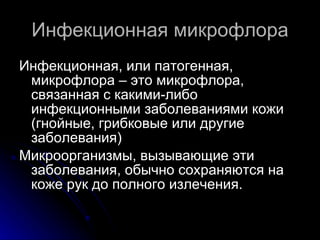 Инфекционная микрофлора Инфекционная, или патогенная, микрофлора – это микрофлора, связанная с какими-либо инфекционными заболеваниями кожи (гнойные, грибковые или другие заболевания) Микроорганизмы, вызывающие эти заболевания, обычно сохраняются на коже рук до полного излечения.  