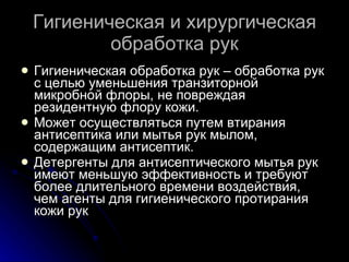 Гигиеническая и хирургическая обработка рук Гигиеническая обработка рук – обработка рук с целью уменьшения транзиторной микробной флоры, не повреждая резидентную флору кожи. Может осуществляться путем втирания антисептика или мытья рук мылом, содержащим антисептик. Детергенты для антисептического мытья рук имеют меньшую эффективность и требуют более длительного времени воздействия, чем агенты для гигиенического протирания кожи рук 