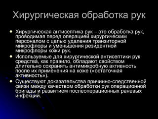 Хирургическая обработка рук Хирургическая антисептика рук – это обработка рук, проводимая перед операцией хирургическим персоналом с целью удаления транзиторной микрофлоры и уменьшения резидентной микрофлоры кожи рук. Используемые для хирургической антисептики рук средства, как правило, обладают свойством длительно сохранять антимикробную активность после их применения на коже («остаточная активность»). Существуют доказательства причинно-следственной связи между качеством обработки рук операционной бригады и развитием послеоперационных раневых инфекций. 
