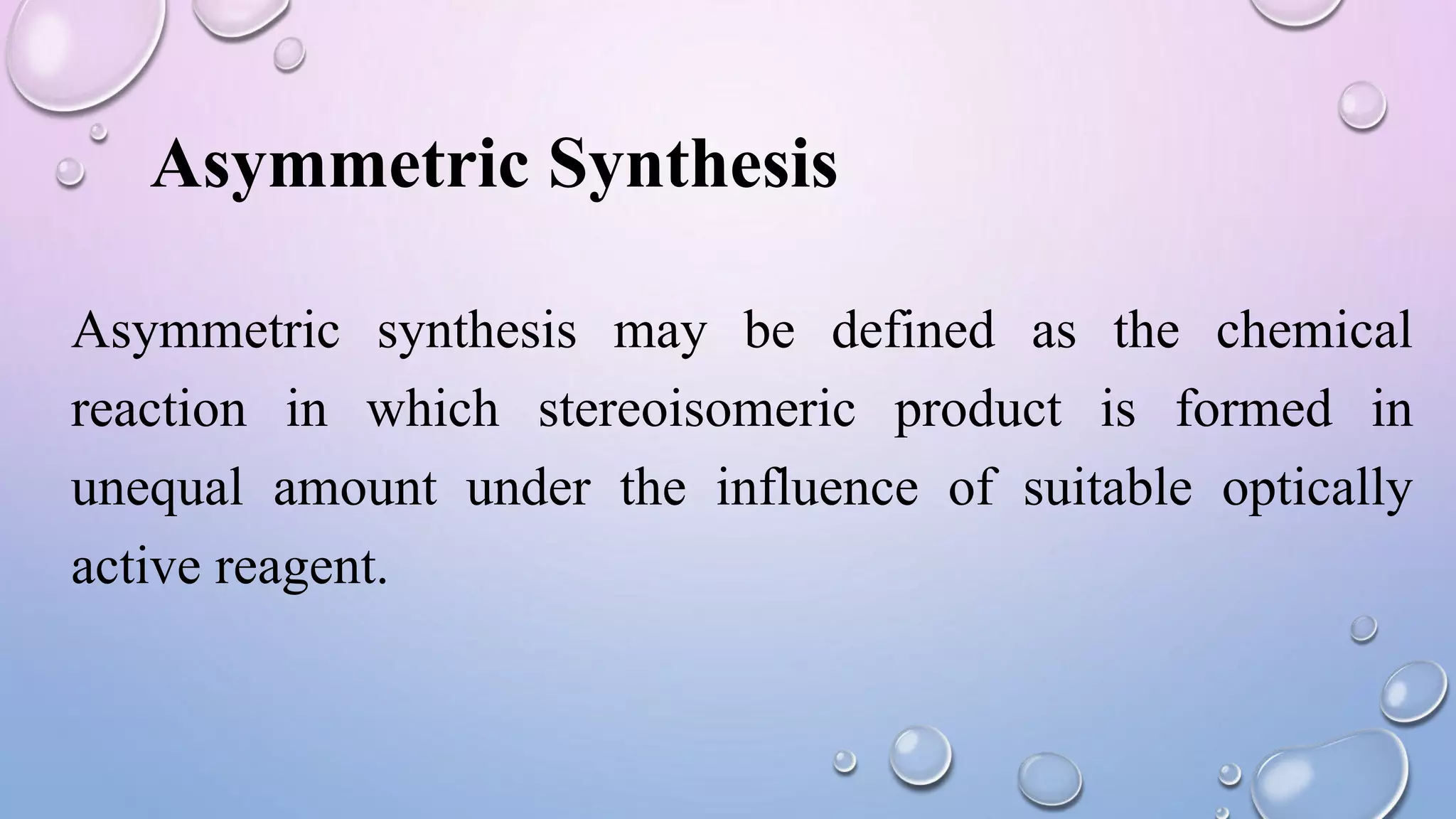 Asymmetric synthesis may be defined as the chemical
reaction in which stereoisomeric product is formed in
unequal amount under the influence of suitable optically
active reagent.
Asymmetric Synthesis
 