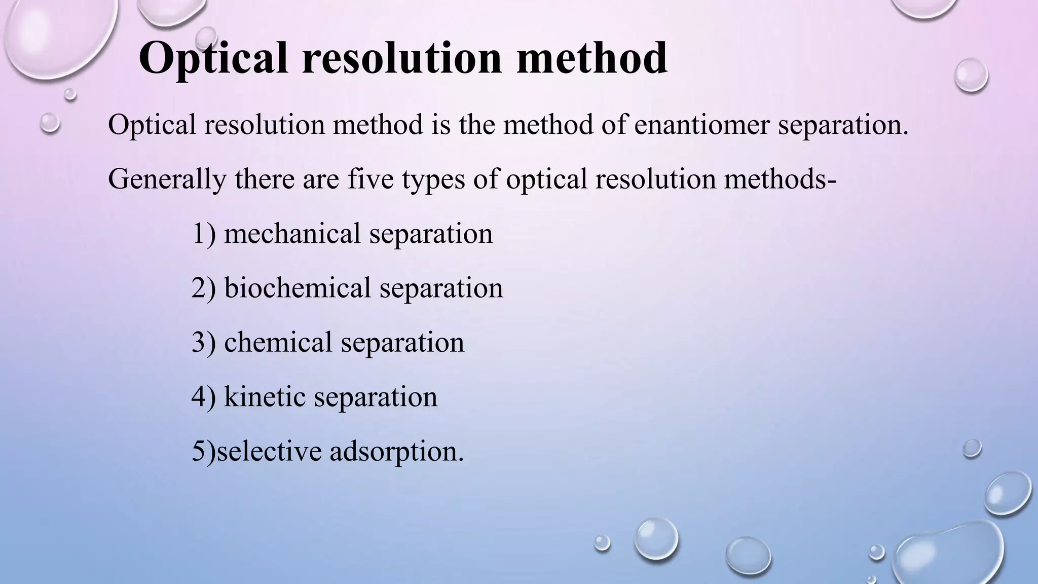 Optical resolution method
Optical resolution method is the method of enantiomer separation.
Generally there are five types of optical resolution methods-
1) mechanical separation
2) biochemical separation
3) chemical separation
4) kinetic separation
5)selective adsorption.
 
