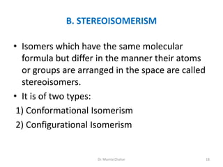 B. STEREOISOMERISM
• Isomers which have the same molecular
formula but differ in the manner their atoms
or groups are arranged in the space are called
stereoisomers.
• It is of two types:
1) Conformational Isomerism
2) Configurational Isomerism
18
Dr. Mamta Chahar
 