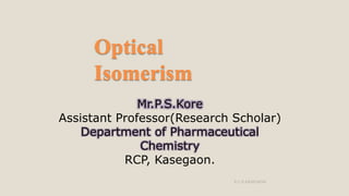 Optical
Isomerism
Mr.P.S.Kore
Assistant Professor(Research Scholar)
Department of Pharmaceutical
Chemistry
RCP, Kasegaon.
R.C.P.KASEGAON
 
