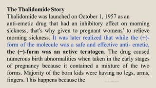 The Thalidomide Story
Thalidomide was launched on October 1, 1957 as an
anti-emetic drug that had an inhibitory effect on ...