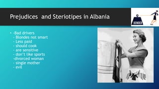 Prejudices and Steriotipes in Albania
• -Bad drivers
- Blondes not smart
- Less paid
- should cook
- are sensitive
- don’t like sports
-divorced woman
- single mother
- evil
 