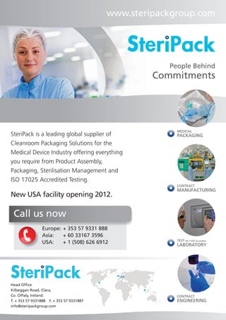 www.steripackgroup.com




                                                       People Behind
                                                    Commitments




                                                         MEDICAL
SteriPack is a leading global supplier of                PACKAGING
Cleanroom Packaging Solutions for the
Medical Device Industry offering everything
you require from Product Assembly,
Packaging, Sterilisation Management and
ISO 17025 Accredited Testing.
                                                         CONTRACT
                                                         MANUFACTURING
New USA facility opening 2012.

 Call us now
                 Europe:	+ 353 57 9331 888
                 Asia:	 + 60 33167 3596
                                                         TEST ISO 17025 Accredited
                 USA:	 + 1 (508) 626 6912                LABORATORY




Head Office
Kilbeggan Road, Clara,
Co. Offaly, Ireland.                                     CONTRACT
T. + 353 57 9331888  F. + 353 57 9331887                 ENGINEERING
info@steripackgroup.com
 
