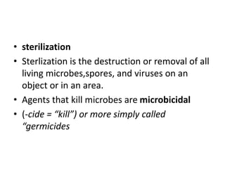 • sterilization
• Sterlization is the destruction or removal of all
living microbes,spores, and viruses on an
object or in an area.
• Agents that kill microbes are microbicidal
• (-cide = “kill”) or more simply called
“germicides
 