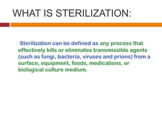 WHAT IS STERILIZATION:
Sterilization can be defined as any process that
effectively kills or eliminates transmissible agents
(such as fungi, bacteria, viruses and prions) from a
surface, equipment, foods, medications, or
biological culture medium.
 