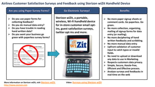 Airlines Customer Satisfaction Surveys and Feedback using Sterizon wiZit Handheld Device

      Are you using Paper Survey Forms?                           Go Electronic Surveys!                                Benefits

      Do you use paper forms for                           Sterizon wiZit, a portable,                    No more paper signup sheets or
       collecting feedback?                                 wireless, Wi-Fi handheld device                 comment cards. Go paperless. Go
      Do you do manual data entry?                         for in-store customer email opt-                green.
      Do you have trouble in reading                       ins, guest satisfaction surveys,               No more collection, organizing,
       hand written data?                                   twitter opt-ins and more.                       mailing of signup forms for data
      Do you want your business go                                                                         entry (or mailing).
       green with paperless survey forms?                                                                  No more deciphering of hand
                                                                                                            written feedbacks and scribbling.
                                                                                                           No more manual data entry
                                                                                                           Upfront validation of customer
                                                                                                            input to catch typos or invalid
                                                                                                            fields.
                                                                                                           No need to upload or download
                                                                                                            any data to use in Marketing.
                                                                                                           Respects customers data privacy.
                                                                                                           Simple, Secure, Hassle-free,
                                                                                                            Efficient and Effective process.
                                                                                                           Analyse surveys and feedbacks in
                                                                                                            real-time on the web

 More information on Sterizon wiZit, visit Sterizon wiZit           Video: Surveys using Sterizon wiZit
 http://www.sterizon.com
 