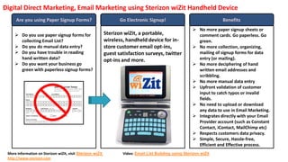 Digital Direct Marketing, Email Marketing using Sterizon wiZit Handheld Device
      Are you using Paper Signup Forms?                            Go Electronic Signup!                               Benefits
                                                                                                          No more paper signup sheets or
      Do you use paper signup forms for                    Sterizon wiZit, a portable,                    comment cards. Go paperless. Go
       collecting Email List?                               wireless, handheld device for in-              green.
      Do you do manual data entry?                         store customer email opt-ins,                 No more collection, organizing,
      Do you have trouble in reading                       guest satisfaction surveys, twitter            mailing of signup forms for data
       hand written data?                                   opt-ins and more.                              entry (or mailing).
      Do you want your business go                                                                       No more deciphering of hand
       green with paperless signup forms?                                                                  written email addresses and
                                                                                                           scribbling.
                                                                                                          No more manual data entry
                                                                                                          Upfront validation of customer
                                                                                                           input to catch typos or invalid
                                                                                                           fields.
                                                                                                          No need to upload or download
                                                                                                           any data to use in Email Marketing.
                                                                                                          Integrates directly with your Email
                                                                                                           Provider account (such as Constant
                                                                                                           Contact, iContact, MailChimp etc)
                                                                                                          Respects customers data privacy.
                                                                                                          Simple, Secure, Hassle-free,
                                                                                                           Efficient and Effective process.
 More information on Sterizon wiZit, visit Sterizon wiZit           Video: Email List Building using Sterizon wiZit
 http://www.sterizon.com
 