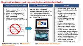 Direct Email Marketing, Email Lists using Sterizon wiZit Handheld Device
      Are you using Paper Signup Forms?                            Go Electronic Signup!                               Benefits
                                                                                                          No more paper signup sheets or
      Do you use paper signup forms for                    Sterizon wiZit, a portable,                    comment cards. Go paperless. Go
       collecting Email List?                               wireless, handheld device for in-              green.
      Do you do manual data entry?                         store customer email opt-ins,                 No more collection, organizing,
      Do you have trouble in reading                       guest satisfaction surveys, twitter            mailing of signup forms for data
       hand written data?                                   opt-ins and more.                              entry (or mailing).
      Do you want your business go                                                                       No more deciphering of hand
       green with paperless signup forms?                                                                  written email addresses and
                                                                                                           scribbling.
                                                                                                          No more manual data entry
                                                                                                          Upfront validation of customer
                                                                                                           input to catch typos or invalid
                                                                                                           fields.
                                                                                                          No need to upload or download
                                                                                                           any data to use in Email Marketing.
                                                                                                          Integrates directly with your Email
                                                                                                           Provider account (such as Constant
                                                                                                           Contact, iContact, MailChimp etc)
                                                                                                          Respects customers data privacy.
                                                                                                          Simple, Secure, Hassle-free,
                                                                                                           Efficient and Effective process.
 More information on Sterizon wiZit, visit Sterizon wiZit           Video: Email List Building using Sterizon wiZit
 http://www.sterizon.com
 