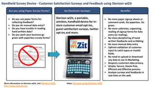 Handheld Survey Device - Customer Satisfaction Surveys and Feedback using Sterizon wiZit

      Are you using Paper Survey Forms?                           Go Electronic Surveys!                                Benefits

      Do you use paper forms for                           Sterizon wiZit, a portable,                    No more paper signup sheets or
       collecting feedback?                                 wireless, handheld device for in-               comment cards. Go paperless. Go
      Do you do manual data entry?                         store customer email opt-ins,                   green.
      Do you have trouble in reading                       guest satisfaction surveys, twitter            No more collection, organizing,
       hand written data?                                   opt-ins and more.                               mailing of signup forms for data
      Do you want your business go                                                                         entry (or mailing).
       green with paperless survey forms?                                                                  No more deciphering of hand
                                                                                                            written feedbacks and scribbling.
                                                                                                           No more manual data entry
                                                                                                           Upfront validation of customer
                                                                                                            input to catch typos or invalid
                                                                                                            fields.
                                                                                                           No need to upload or download
                                                                                                            any data to use in Marketing.
                                                                                                           Respects customers data privacy.
                                                                                                           Simple, Secure, Hassle-free,
                                                                                                            Efficient and Effective process.
                                                                                                           Analyse surveys and feedbacks in
                                                                                                            real-time on the web

 More information on Sterizon wiZit, visit Sterizon wiZit           Video: Surveys using Sterizon wiZit
 http://www.sterizon.com
 