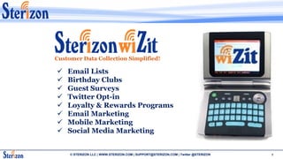 Customer Data Collection Simplified!

   Email Lists
   Birthday Clubs
   Guest Surveys
   Twitter Opt-in
   Loyalty & Rewards Programs
   Email Marketing
   Mobile Marketing
   Social Media Marketing


     © STERIZON LLC | WWW.STERIZON.COM | SUPPORT@STERIZON.COM | Twitter @STERIZON   1
 