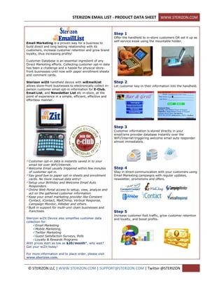 STERIZON EMAIL LIST - PRODUCT DATA SHEET WWW.STERIZON.COM


                                                              Step 1
                                                              Offer the handheld to in-store customers OR set it up as
                                                              self-service kiosk using the mountable holder.
Email Marketing is a proven way for a business to
build direct and long lasting relationship with its
customers, increase customer retention and grow brand
loyalty, thus increasing profits!

Customer Database is an essential ingredient of any
Direct Marketing efforts. Collecting customer opt-in data
has been a challenge and a hassle for physical store-
front businesses until now with paper enrollment sheets
and comment cards.

Sterizon wiZit handheld device with wiEmailList               Step 2
allows store-front businesses to electronically collect in-   Let customer key-in their information into the handheld.
person customer email opt-in information for E-Club,
Email List, and Newsletter List etc in-store, at the
point of experience in a simple, efficient, effective and
effortless manner.




                                                              Step 3
                                                              Customer information is stored directly in your
                                                              email/sms provider database instantly over the
                                                              WiFi/Internet triggering welcome email auto responder
                                                              almost immediately.




Customer opt-in data is instantly saved in to your
 email list over WiFi/Internet.
Welcome Email usually triggered within few minutes           Step 4
 of customer opt-in.                                          Stay in direct communication with your customers using
Say good bye to paper opt-in sheets and enrollment           Email Marketing campaigns with regular updates,
 cards. No more manual data entry!                            newsletter, promotions and offers.
Setup your Birthday and Welcome Email Auto
 Responders.
Online Web Portal access to setup, view, analyze and
 act on the gathered customer information.
Keep your email marketing provider like Constant
 Contact, iContact, MailChimp, Vertical Response,
 Campaign Monitor, AWeber and others.
Built in support for multi-unit chain businesses and
 franchises.                                                  Step 5
                                                              Increase customer foot traffic, grow customer retention
Sterizon wiZit Device also simplifies customer data           and loyalty, and boost profits.
collection for:
     Email Marketing
     Mobile Marketing,
     Twitter Marketing
     Guest Satisfaction Surveys, Polls
     Loyalty & Rewards Programs
With prices start as low as $20/month*, why wait?
Get your wiZit today!

For more information and to place order, please visit
www.sterizon.com.


 © STERIZON LLC | WWW.STERIZON.COM | SUPPORT@STERIZON.COM | Twitter @STERIZON
 