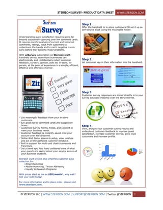 STERIZON SURVEY- PRODUCT DATA SHEET WWW.STERIZON.COM


                                                             Step 1
                                                             Offer the handheld to in-store customers OR set it up as
                                                             self-service kiosk using the mountable holder.


Understanding guest satisfaction requires going far
beyond occasionally glancing over few comment cards.
It requires careful analysis of current and historical
comments, ratings, input from customers to
understand the trends and to catch negative trends
early before they become major problems.

With wiSurvey subscription on Sterizon wiZit
handheld device, store-front businesses can
electronically and confidentially collect customer           Step 2
feedback, surveys, opinion, polls etc in-store, in-          Let customer key-in their information into the handheld.
person, at the point of experience in a simple, efficient,
effective and effortless manner.




                                                             Step 3
                                                             Customer survey responses are stored directly in to your
                                                             survey database instantly over the WiFi/Internet.




Get meaningful feedback from your in-store
 customers.
Say good bye to comment cards and suggestion
 boxes.                                                      Step 4
Customize Survey Forms, Fields, and Content to              View, analyze your customer survey results and
 meet your business needs.                                   understand customer feedback to improve guest
Customer feedback is instantly saved in to your             satisfaction, increase customer service, grow loyal
 account over WiFi/Internet.                                 customers and increase profits.
Online Web Portal access to setup, view, analyze
 and act on the gathered customer feedback.
Built in support for multi-unit chain businesses and
 franchises.
Get a hawk eye, first hand unfiltered view of what
 your guests are saying about your service across all
 your business locations.

Sterizon wiZit Device also simplifies customer data
collection for:
     Email Marketing
     Mobile Marketing, Twitter Marketing
     Loyalty & Rewards Programs

With prices start as low as $20/month*, why wait?
Get your wiZit today!

For more information and to place order, please visit
www.sterizon.com.



 © STERIZON LLC | WWW.STERIZON.COM | SUPPORT@STERIZON.COM | Twitter @STERIZON                                 1
 