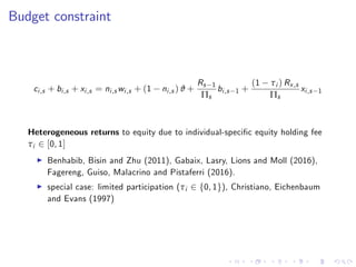 Budget constraint
ci,s + bi,s + xi,s = ni,s wi,s + (1 ni,s ) ϑ +
Rs 1
Πs
bi,s 1 +
(1 τi ) Rx,s
Πs
xi,s 1
Heterogeneous returns to equity due to individual-speci…c equity holding fee
τi 2 [0, 1]
I Benhabib, Bisin and Zhu (2011), Gabaix, Lasry, Lions and Moll (2016),
Fagereng, Guiso, Malacrino and Pistaferri (2016).
I special case: limited participation (τi 2 f0, 1g), Christiano, Eichenbaum
and Evans (1997)
 