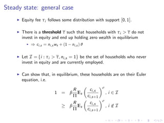 Steady state: general case
I Equity fee τi follows some distribution with support [0, 1].
I There is a threshold τ such that households with τi > τ do not
invest in equity and end up holding zero wealth in equilibrium
I ) ci,s = ni,s ws + (1 ni,s ) ϑ
I Let I = fi : τi > τ, ni,s = 1g be the set of households who never
invest in equity and are currently employed.
I Can show that, in equilibrium, these households are on their Euler
equation, i.e.
1 = β
R
Π
Es
ci,s
ci,s+1
σ
, i 2 I
β
R
Π
Es
ci,s
ci,s+1
σ
, i /2 I
 