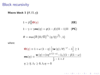 Block recursivity
Macro block 1 (R, Π, η):
1 = β R
Π Θ(η) (EE)
1 γ + γmc(η) = φ(1 β)(Π 1)Π (PC)
R = maxfR Π/Π
δπ
(η/η)
δθ
1 α , 1g
where
Θ(η) 1 + ω (1 η)
h
(w (η) /ϑ) σ
1
i
1
mc(η)
w (η) +(κηα/(1 α)
λf )(1 β(1 ω)
1
β 1 + δ
η η, λf 0, λf η = 0
 