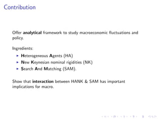 Contribution
O¤er analytical framework to study macroeconomic ‡uctuations and
policy.
Ingredients:
I Heterogeneous Agents (HA)
I New Keynesian nominal rigidities (NK)
I Search And Matching (SAM).
Show that interaction between HANK & SAM has important
implications for macro.
 